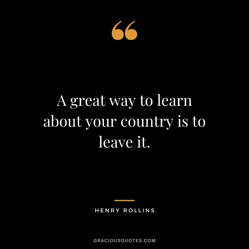 A great way to learn about your country is to leave it. - Henry Rollins #travel #quotes #travelquotes