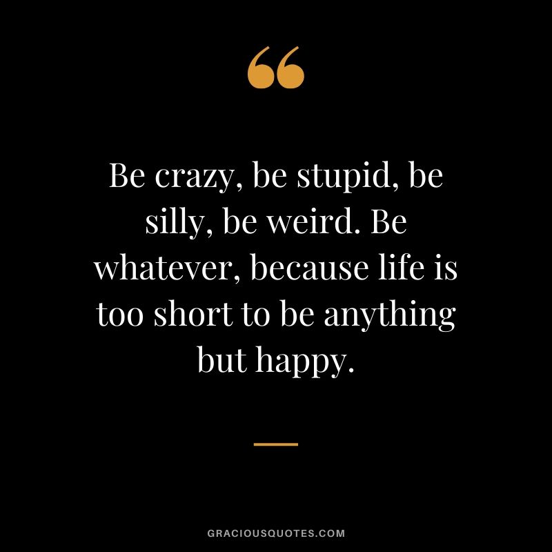 Be crazy, be stupid, be silly, be weird. Be whatever, because life is too short to be anything but happy.