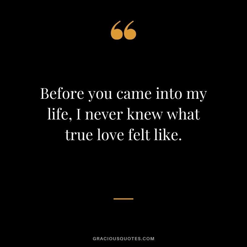 Before you came into my life, I never knew what true love felt like. - Love quotes to say to HIM