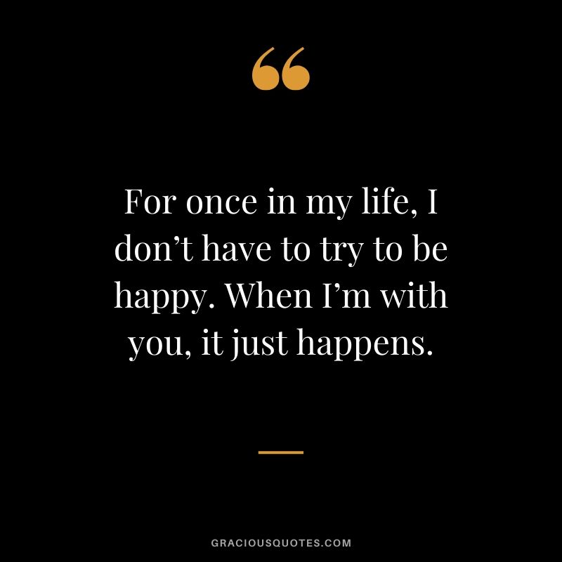 For once in my life, I don’t have to try to be happy. When I’m with you, it just happens. Love Quotes to Say to her