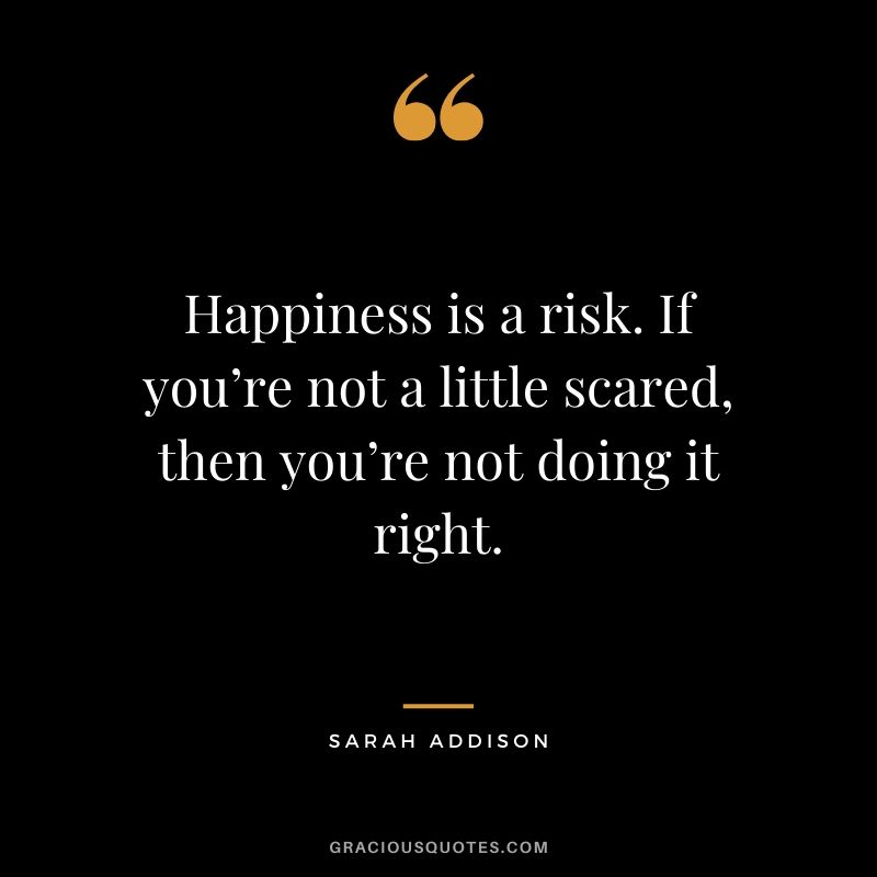 Happiness is a risk. If you’re not a little scared, then you’re not doing it right. - Sarah Addison #happiness #quotes 