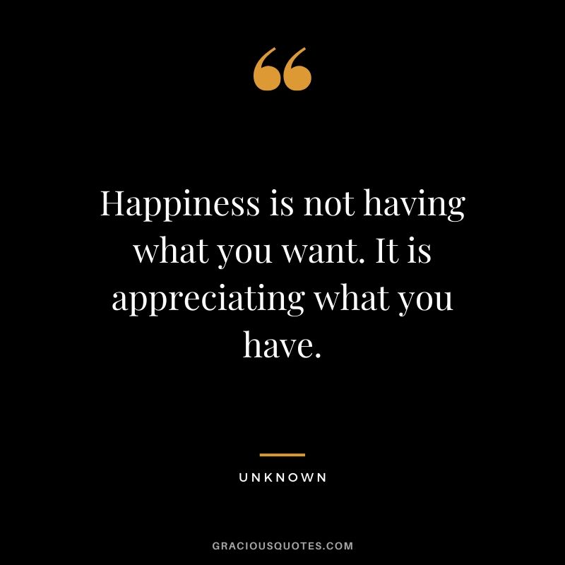 Happiness is not having what you want. It is appreciating what you have.