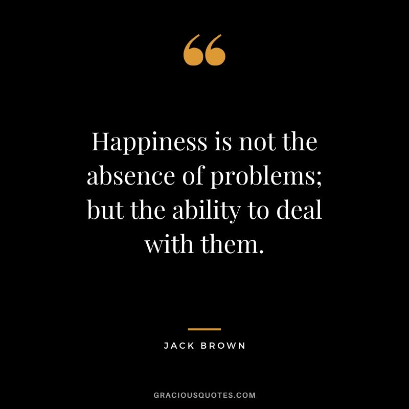 Happiness is not the absence of problems; but the ability to deal with them. - Jack Brown #happiness #quotes 
