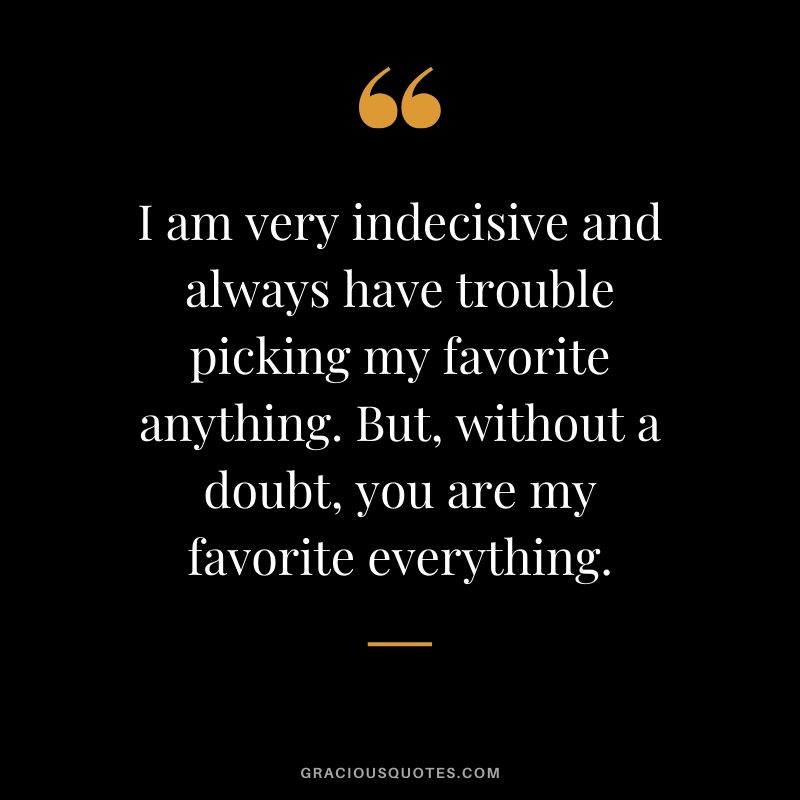 I am very indecisive and always have trouble picking my favorite anything. But, without a doubt, you are my favorite everything. - Love quotes to say to HIM