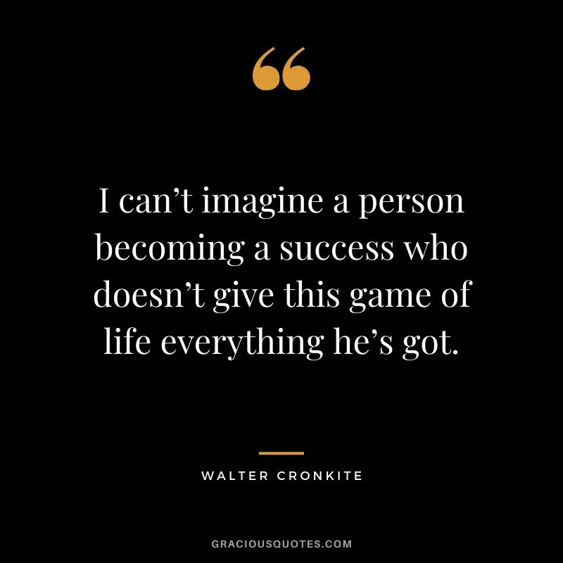 I can’t imagine a person becoming a success who doesn’t give this game of life everything he's got. - Walter Cronkite