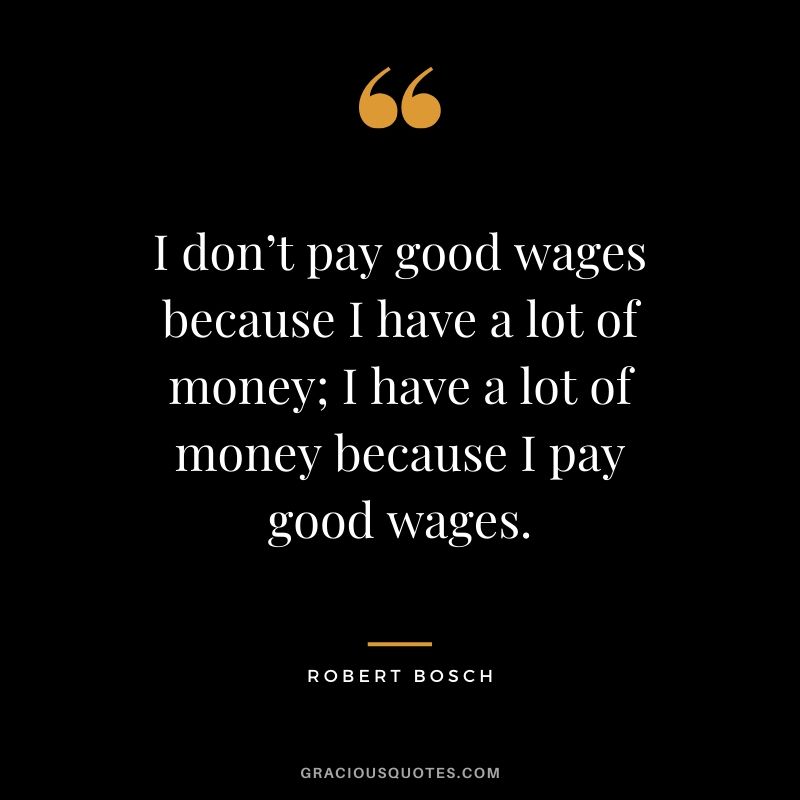 I don’t pay good wages because I have a lot of money; I have a lot of money because I pay good wages. - Robert Bosch #money #quotes #success #bosch