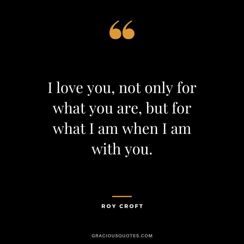 I love you, not only for what you are, but for what I am when I am with you. - Roy Croft