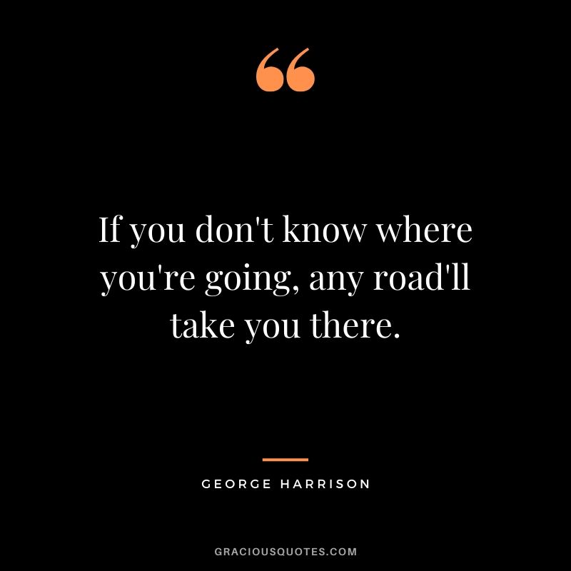 If you don't know where you're going, any road will take you there. - George Harrison