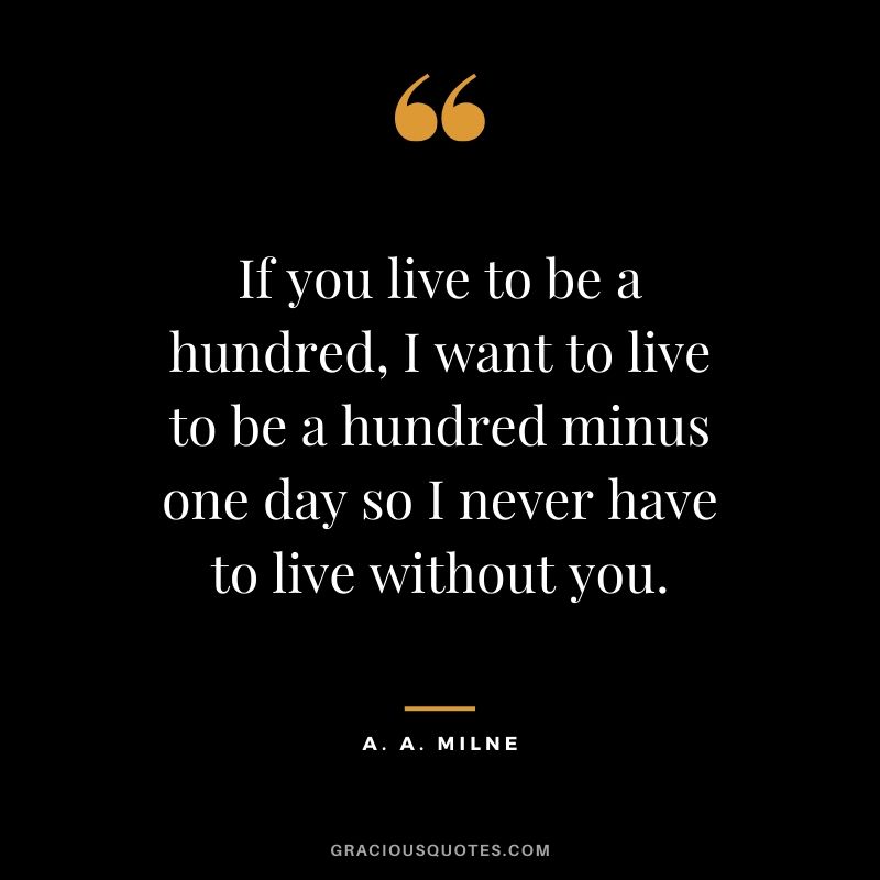 If you live to be a hundred, I want to live to be a hundred minus one day so I never have to live without you. - A. A. Milne