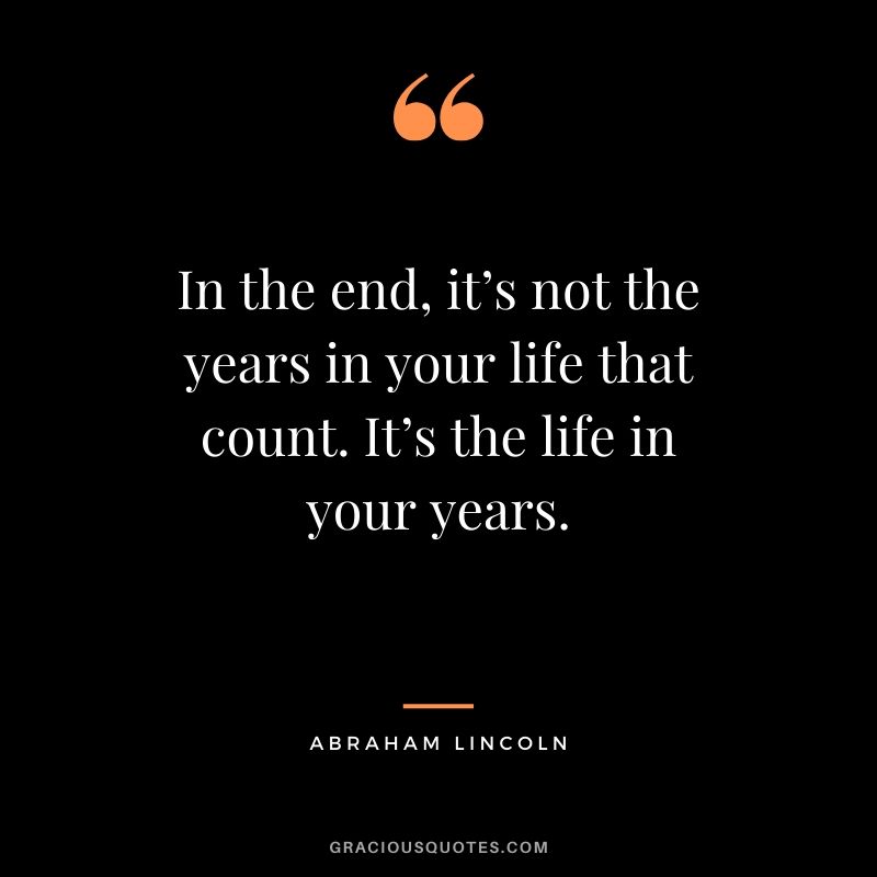 In the end, it’s not the years in your life that count. It’s the life in your years