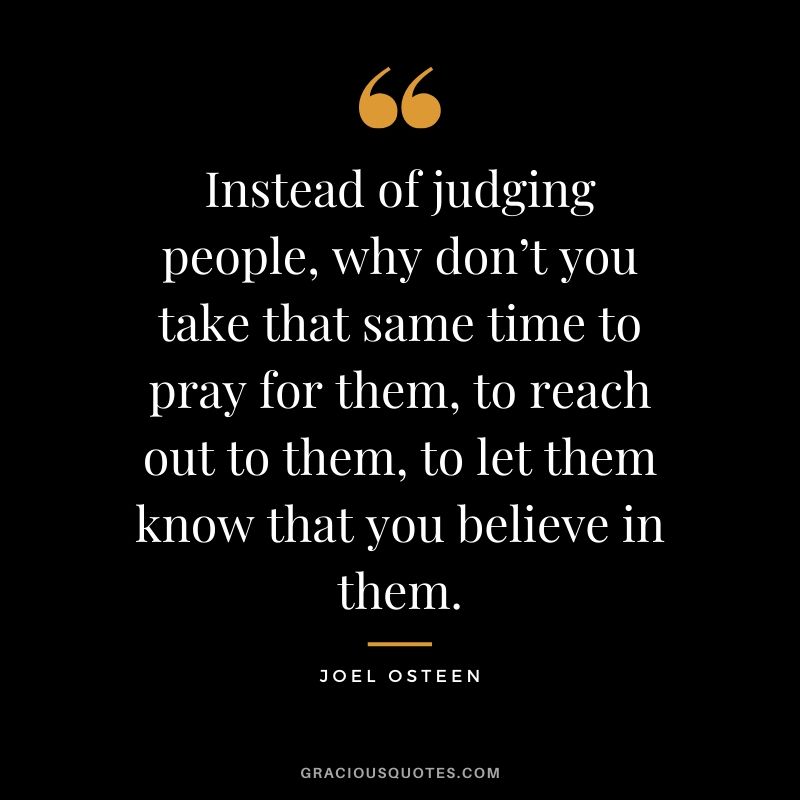 Instead of judging people, why don’t you take that same time to pray for them, to reach out to them, to let them know that you believe in them. - Joel Osteen #christianquotes