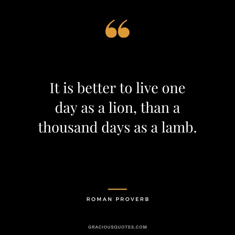 It is better to live one day as a lion, than a thousand days as a lamb. - Roman Proverb