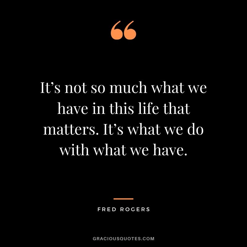 It’s not so much what we have in this life that matters. It’s what we do with what we have. - Fred Rogers