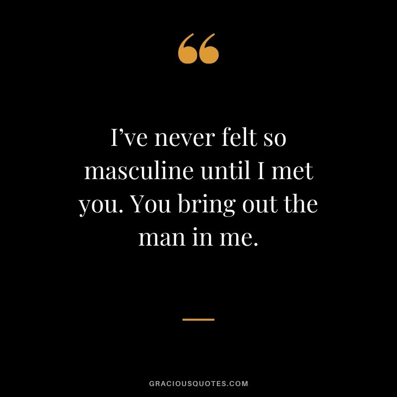 I’ve never felt so masculine until I met you. You bring out the man in me. - Love quote to say to HER