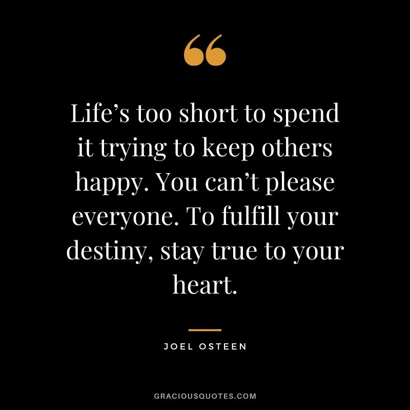 Life’s too short to spend it trying to keep others happy. You can’t please everyone. To fulfill your destiny, stay true to your heart. - Joel Osteen #christianquotes