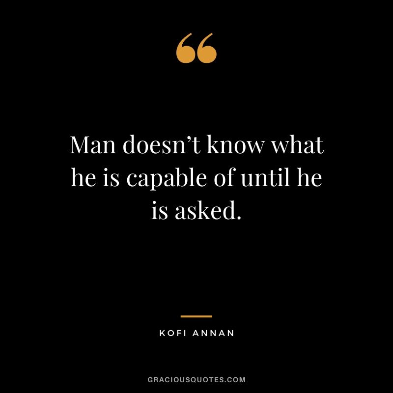 Man doesn’t know what he is capable of until he is asked. - Kofi Annan