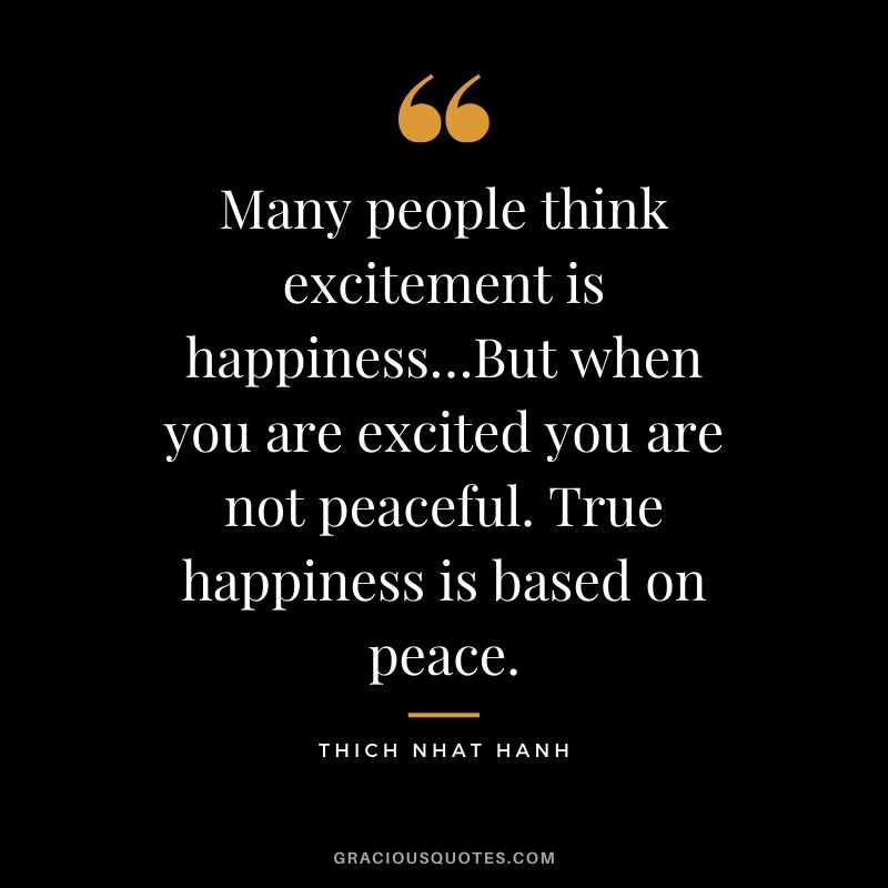 Many people think excitement is happiness…But when you are excited you are not peaceful. True happiness is based on peace. - Thich Nhat Hanh