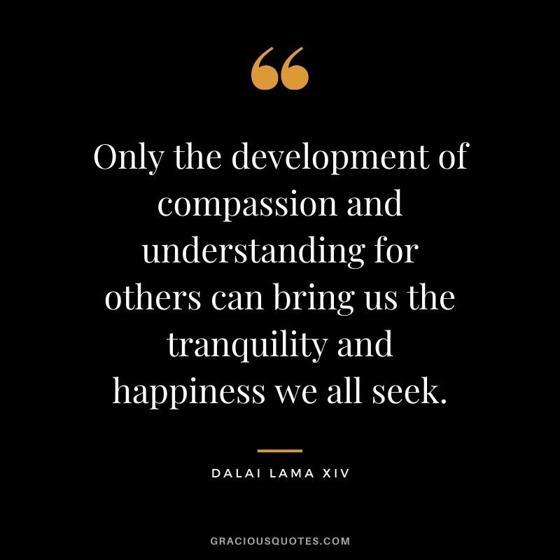 Only the development of compassion and understanding for others can bring us the tranquility and happiness we all seek. - Dalai Lama XIV