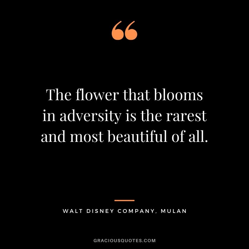 The flower that blooms in adversity is the rarest and most beautiful of all. - Mulan