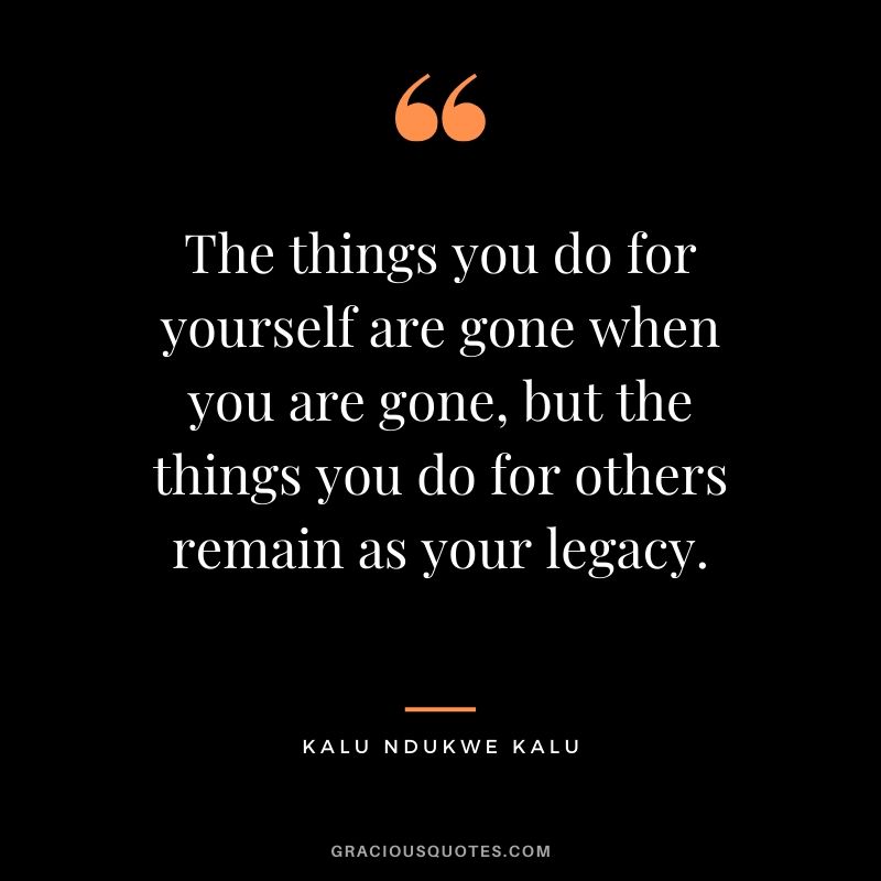 The things you do for yourself are gone when you are gone, but the things you do for others remain as your legacy. - Kalu Ndukwe Kalu