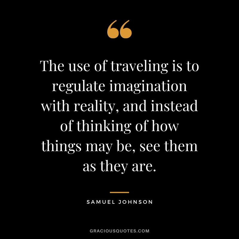 The use of traveling is to regulate imagination with reality, and instead of thinking of how things may be, see them as they are. - Samuel Johnson #travel #quotes #travelquotes