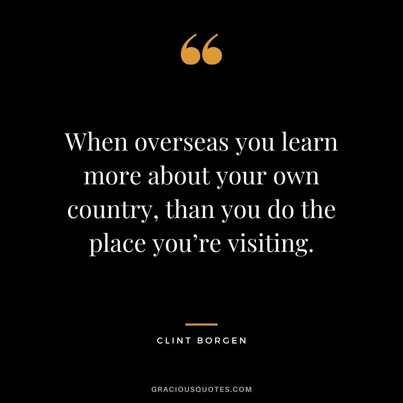 When overseas you learn more about your own country, than you do the place you’re visiting. - Clint Borgen #travel #quotes #travelquotes