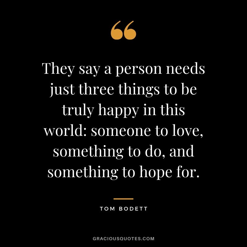 They say a person needs just three things to be truly happy in this world: someone to love, something to do, and something to hope for. - Tom Bodett #happiness #quotes