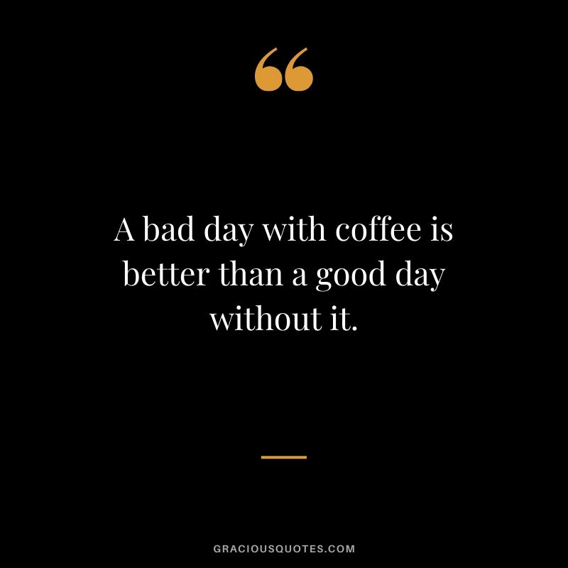 A bad day with coffee is better than a good day without it.