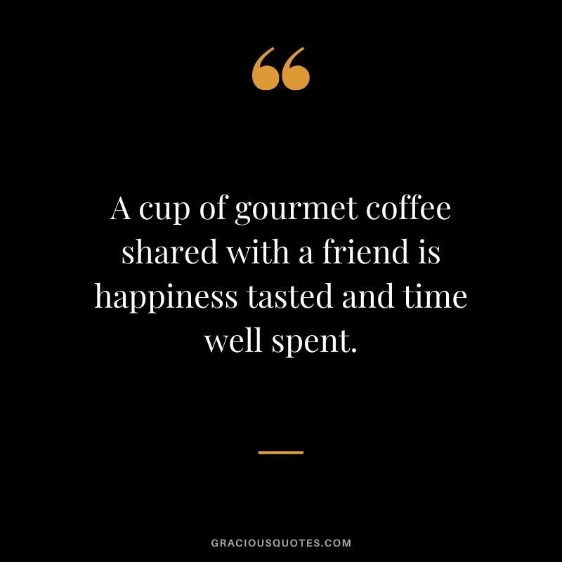 A cup of gourmet coffee shared with a friend is happiness tasted and time well spent.