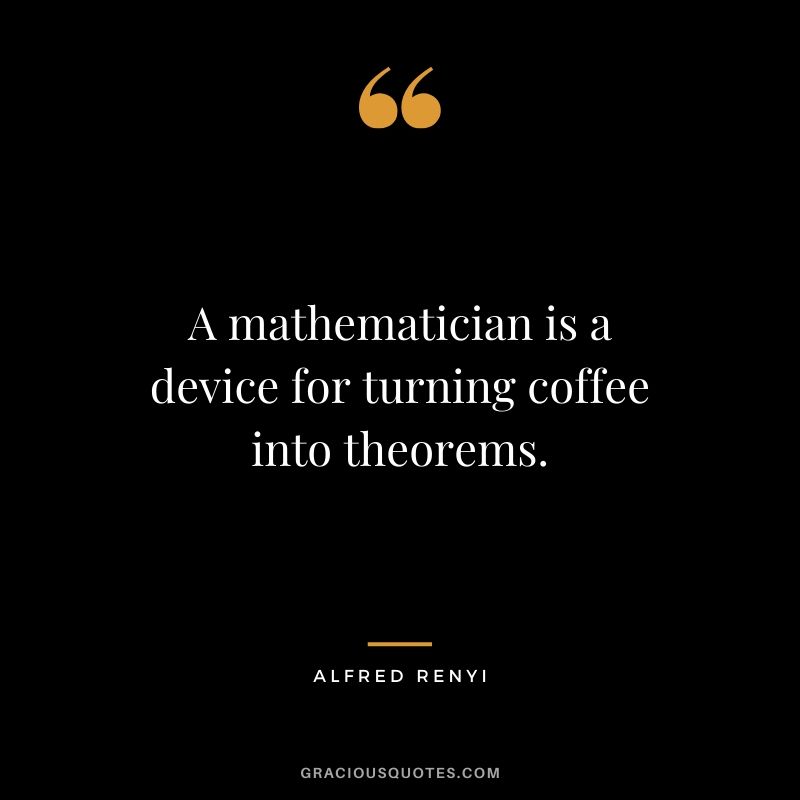 A mathematician is a device for turning coffee into theorems. - Alfred Renyi
