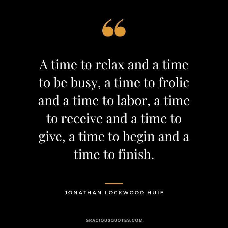 A time to relax and a time to be busy, a time to frolic and a time to labor, a time to receive and a time to give, a time to begin and a time to finish. - Jonathan Lockwood Huie