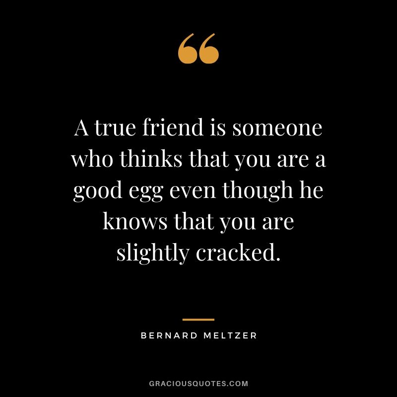 A true friend is someone who thinks that you are a good egg even though he knows that you are slightly cracked. - Bernard Meltzer