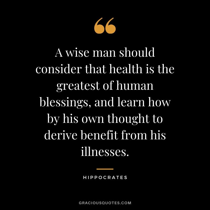 A wise man should consider that health is the greatest of human blessings, and learn how by his own thought to derive benefit from his illnesses. - Hippocrates