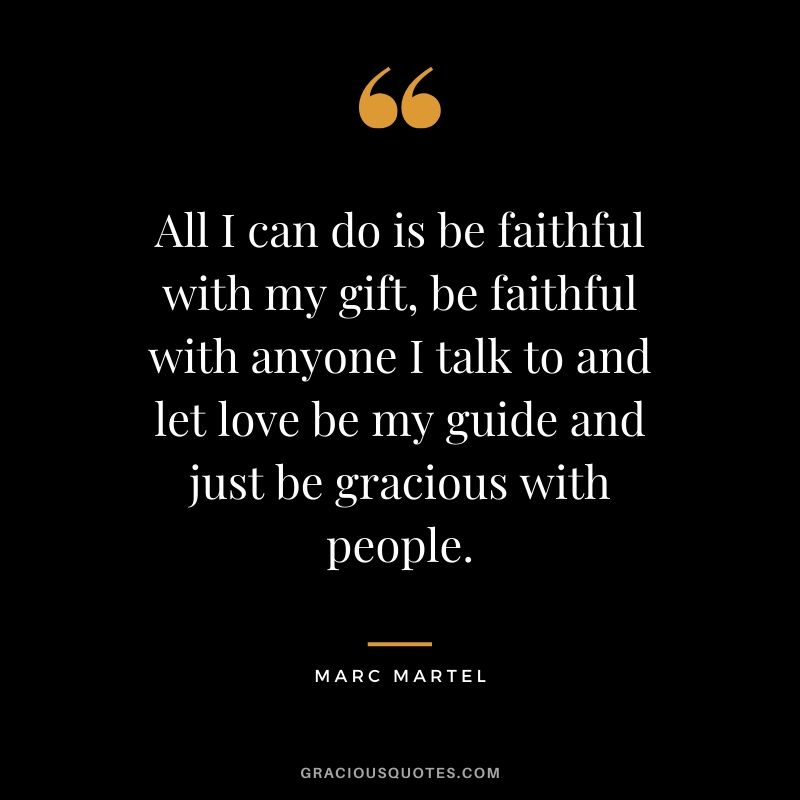 All I can do is be faithful with my gift, be faithful with anyone I talk to and let love be my guide and just be gracious with people. - Marc Martel