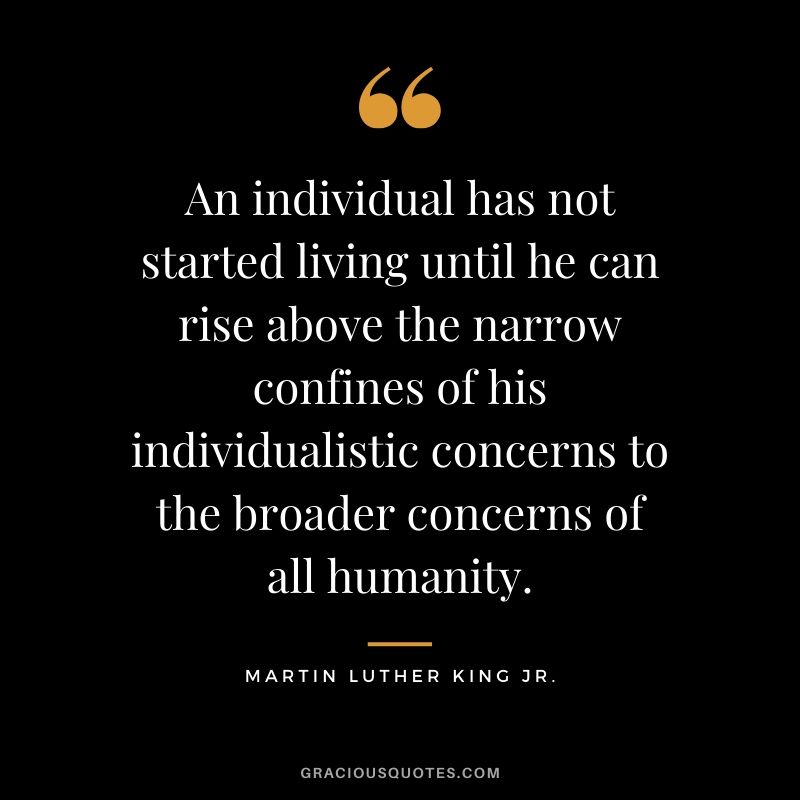 An individual has not started living until he can rise above the narrow confines of his individualistic concerns to the broader concerns of all humanity. - #martinlutherkingjr #mlk #quotes