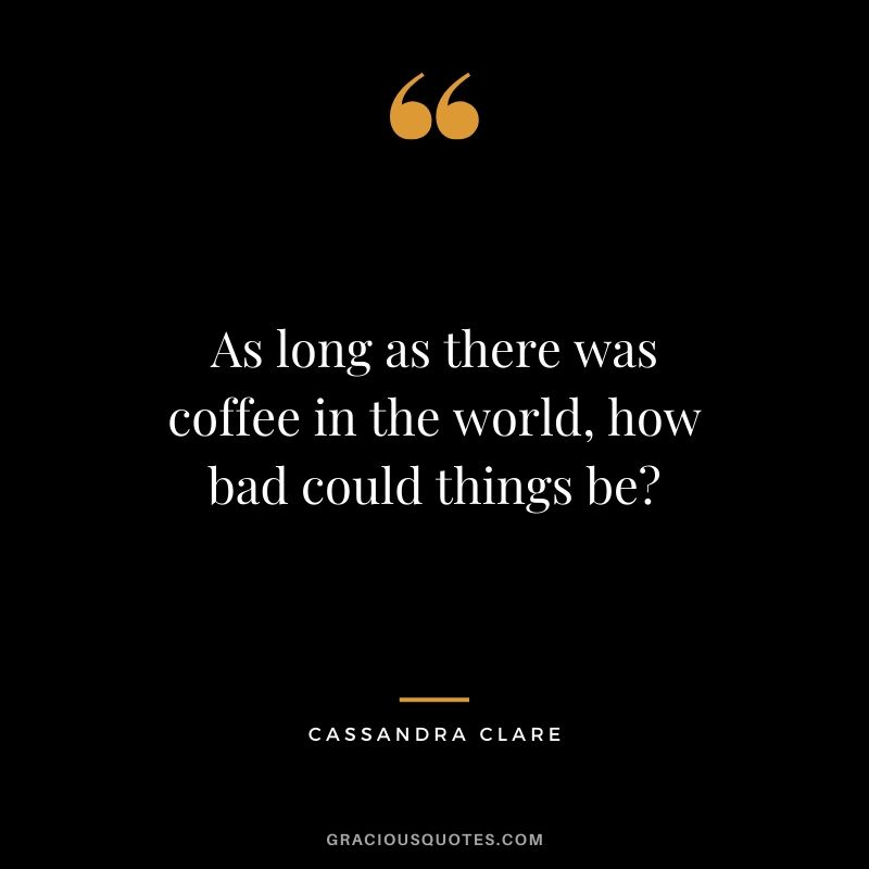 As long as there was coffee in the world, how bad could things be? - Cassandra Clare