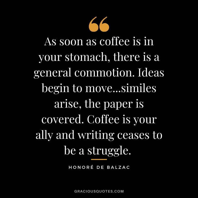 As soon as coffee is in your stomach, there is a general commotion. Ideas begin to move...similes arise, the paper is covered. Coffee is your ally and writing ceases to be a struggle. - Honore de Balzac