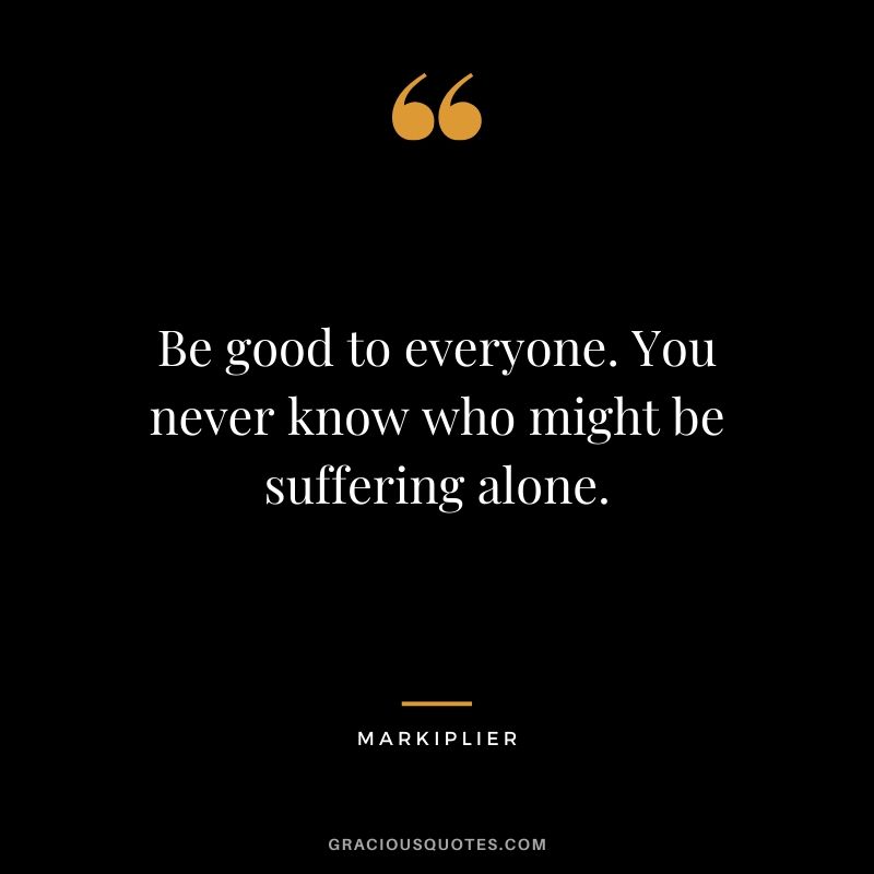 Be good to everyone. You never know who might be suffering alone. - #markiplier #youtuber #quotes