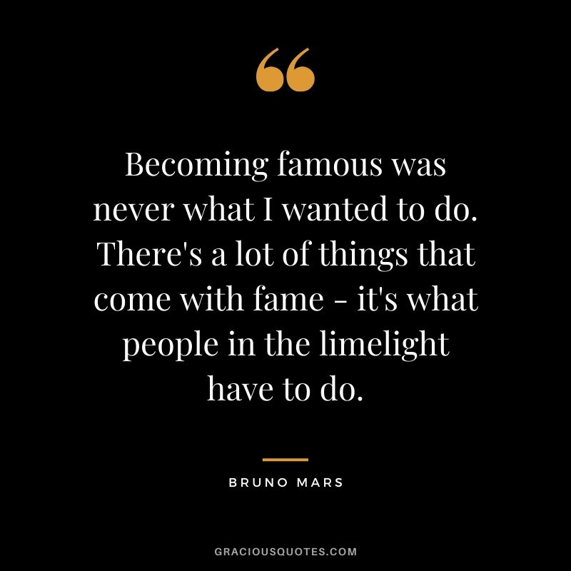 Becoming famous was never what I wanted to do. There's a lot of things that come with fame - it's what people in the limelight have to do. - Bruno Mars