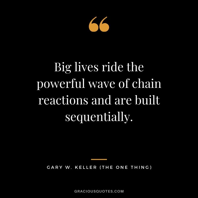 Big lives ride the powerful wave of chain reactions and are built sequentially. - Gary Keller