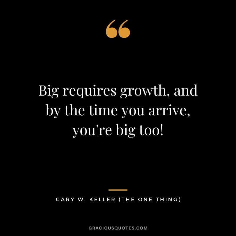 Big requires growth, and by the time you arrive, you're big too! - Gary Keller