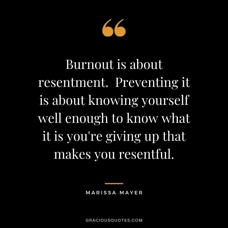 Burnout is about resentment.  Preventing it is about knowing yourself well enough to know what it is you're giving up that makes you resentful. - Marissa Mayer