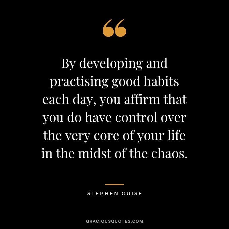 By developing and practicing good habits each day, you affirm that you do have control over the very core of your life in the midst of the chaos. - Stephen Guise