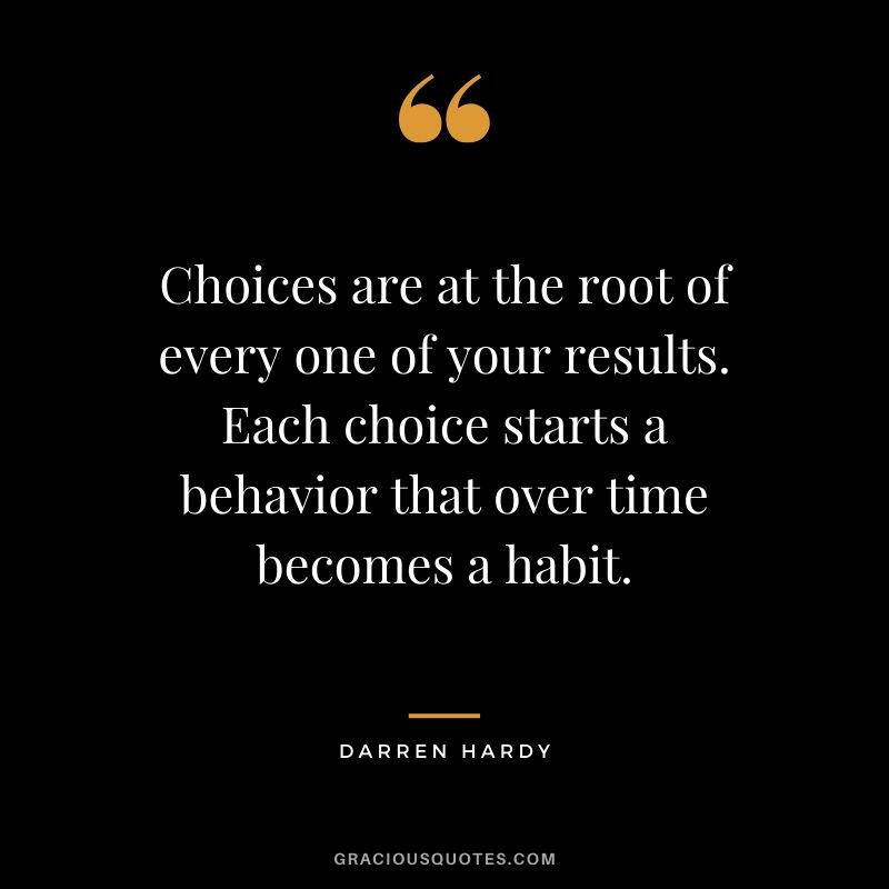 Choices are at the root of every one of your results. Each choice starts a behavior that over time becomes a habit. - Darren Hardy