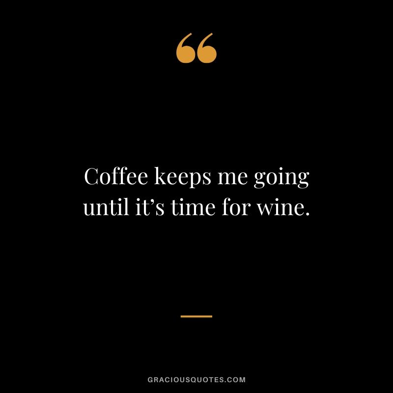 Coffee keeps me going until it’s time for wine.