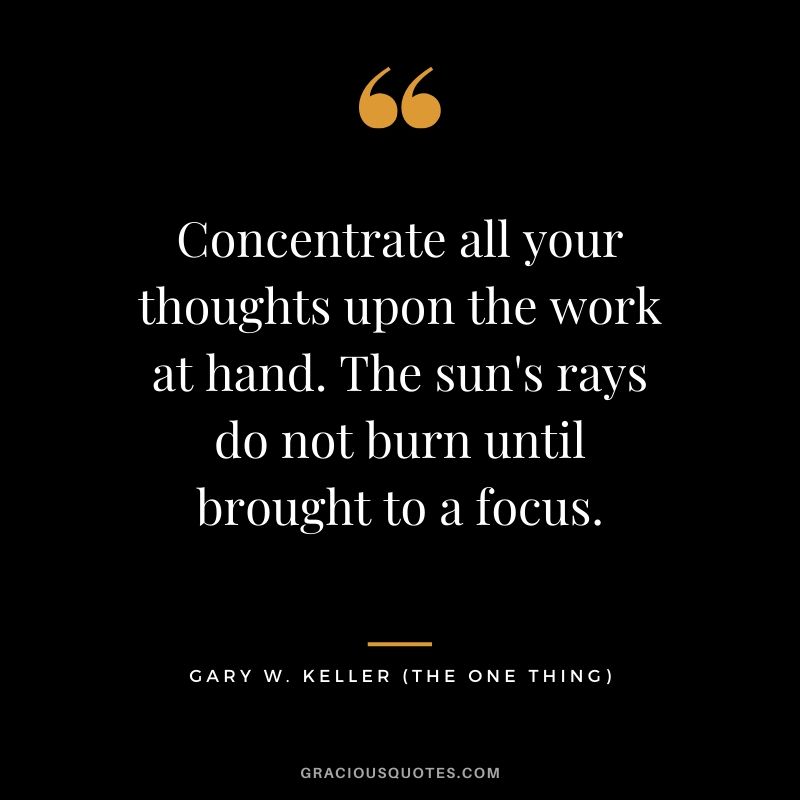 Concentrate all your thoughts upon the work at hand. The sun's rays do not burn until brought to a focus. - Gary Keller