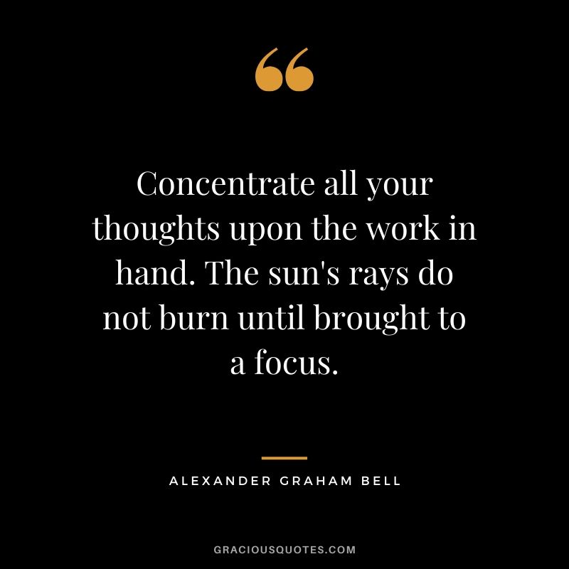 Concentrate all your thoughts upon the work in hand. The sun's rays do not burn until brought to a focus. - Alexander Graham Bell
