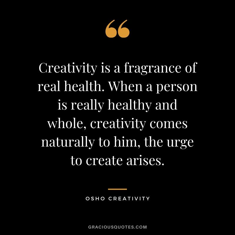 Creativity is a fragrance of real health. When a person is really healthy and whole, creativity comes naturally to him, the urge to create arises. - Osho Creativity