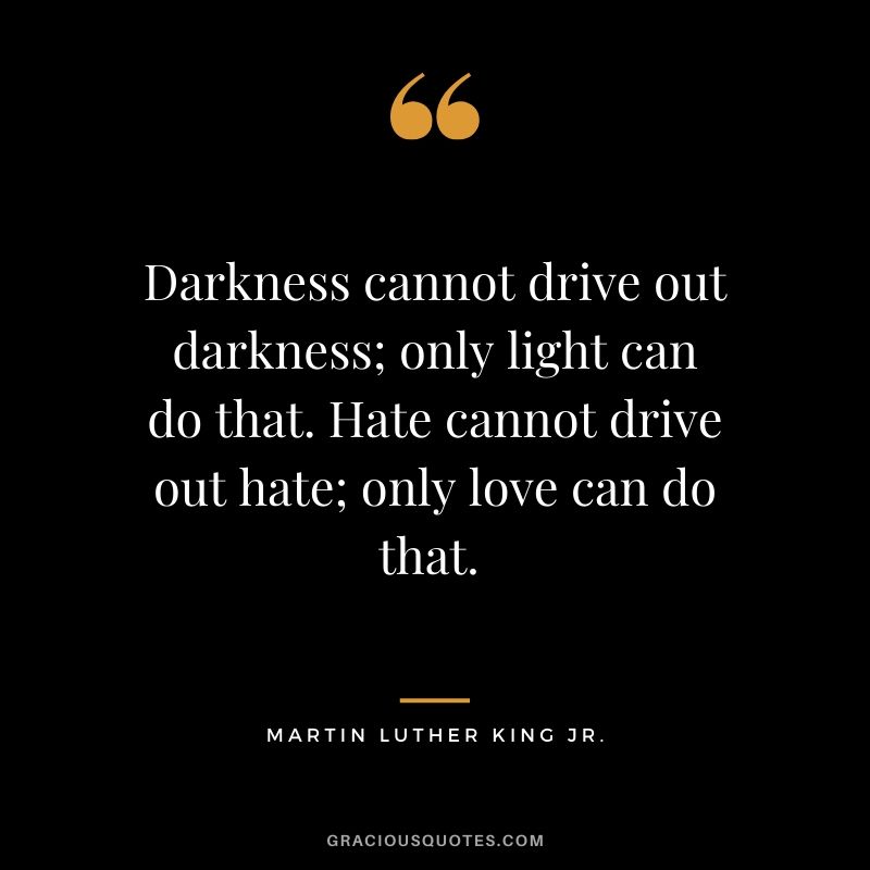 Darkness cannot drive out darkness; only light can do that. Hate cannot drive out hate; only love can do that.  - #martinlutherkingjr #mlk #quotes