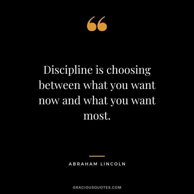 Discipline is choosing between what you want now and what you want most. - Abraham Lincoln